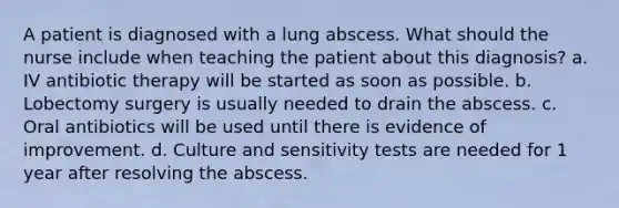 A patient is diagnosed with a lung abscess. What should the nurse include when teaching the patient about this diagnosis? a. IV antibiotic therapy will be started as soon as possible. b. Lobectomy surgery is usually needed to drain the abscess. c. Oral antibiotics will be used until there is evidence of improvement. d. Culture and sensitivity tests are needed for 1 year after resolving the abscess.