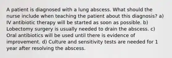 A patient is diagnosed with a lung abscess. What should the nurse include when teaching the patient about this diagnosis? a) IV antibiotic therapy will be started as soon as possible. b) Lobectomy surgery is usually needed to drain the abscess. c) Oral antibiotics will be used until there is evidence of improvement. d) Culture and sensitivity tests are needed for 1 year after resolving the abscess.