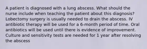 A patient is diagnosed with a lung abscess. What should the nurse include when teaching the patient about this diagnosis? Lobectomy surgery is usually needed to drain the abscess. IV antibiotic therapy will be used for a 6-month period of time. Oral antibiotics will be used until there is evidence of improvement. Culture and sensitivity tests are needed for 1 year after resolving the abscess