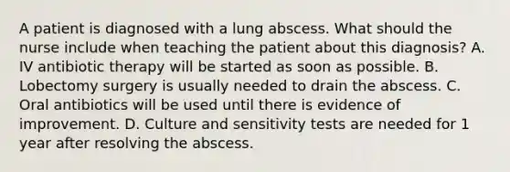 A patient is diagnosed with a lung abscess. What should the nurse include when teaching the patient about this diagnosis? A. IV antibiotic therapy will be started as soon as possible. B. Lobectomy surgery is usually needed to drain the abscess. C. Oral antibiotics will be used until there is evidence of improvement. D. Culture and sensitivity tests are needed for 1 year after resolving the abscess.