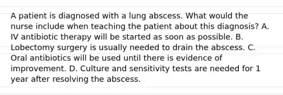 A patient is diagnosed with a lung abscess. What would the nurse include when teaching the patient about this diagnosis? A. IV antibiotic therapy will be started as soon as possible. B. Lobectomy surgery is usually needed to drain the abscess. C. Oral antibiotics will be used until there is evidence of improvement. D. Culture and sensitivity tests are needed for 1 year after resolving the abscess.