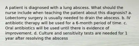 A patient is diagnosed with a lung abscess. What should the nurse include when teaching the patient about this diagnosis? a. Lobectomy surgery is usually needed to drain the abscess. b. IV antibiotic therapy will be used for a 6-month period of time. c. Oral antibiotics will be used until there is evidence of improvement. d. Culture and sensitivity tests are needed for 1 year after resolving the abscess