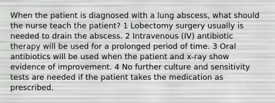 When the patient is diagnosed with a lung abscess, what should the nurse teach the patient? 1 Lobectomy surgery usually is needed to drain the abscess. 2 Intravenous (IV) antibiotic therapy will be used for a prolonged period of time. 3 Oral antibiotics will be used when the patient and x-ray show evidence of improvement. 4 No further culture and sensitivity tests are needed if the patient takes the medication as prescribed.