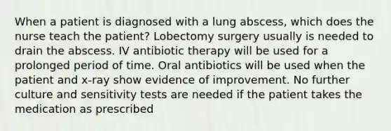 When a patient is diagnosed with a lung abscess, which does the nurse teach the patient? Lobectomy surgery usually is needed to drain the abscess. IV antibiotic therapy will be used for a prolonged period of time. Oral antibiotics will be used when the patient and x-ray show evidence of improvement. No further culture and sensitivity tests are needed if the patient takes the medication as prescribed