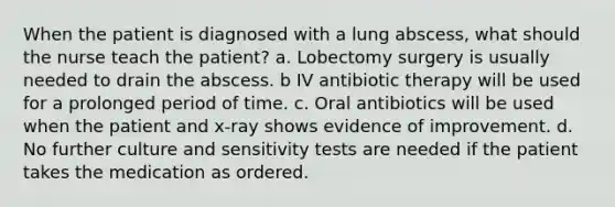 When the patient is diagnosed with a lung abscess, what should the nurse teach the patient? a. Lobectomy surgery is usually needed to drain the abscess. b IV antibiotic therapy will be used for a prolonged period of time. c. Oral antibiotics will be used when the patient and x-ray shows evidence of improvement. d. No further culture and sensitivity tests are needed if the patient takes the medication as ordered.