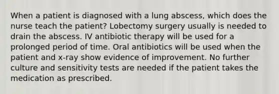 When a patient is diagnosed with a lung abscess, which does the nurse teach the patient? Lobectomy surgery usually is needed to drain the abscess. IV antibiotic therapy will be used for a prolonged period of time. Oral antibiotics will be used when the patient and x-ray show evidence of improvement. No further culture and sensitivity tests are needed if the patient takes the medication as prescribed.