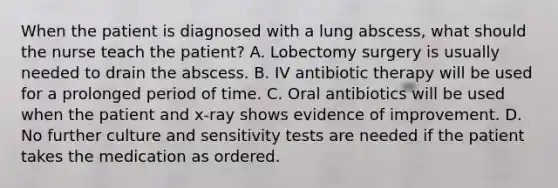 When the patient is diagnosed with a lung abscess, what should the nurse teach the patient? A. Lobectomy surgery is usually needed to drain the abscess. B. IV antibiotic therapy will be used for a prolonged period of time. C. Oral antibiotics will be used when the patient and x-ray shows evidence of improvement. D. No further culture and sensitivity tests are needed if the patient takes the medication as ordered.