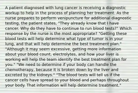 A patient diagnosed with lung cancer is receiving a diagnostic workup to help in the process of planning her treatment. As the nurse prepares to perform venipuncture for additional diagnostic testing, the patient states, "They already know that I have cancer. Why do they have to continue to run blood tests?" Which response by the nurse is the most appropriate? "Getting these blood tests will help determine what type of tumor is in your lung, and that will help determine the best treatment plan." "Although it may seem excessive, getting more information about your blood count, electrolytes, and how your liver is working will help the team identify the best treatment plan for you." "We need to determine if your body can handle the chemotherapy, because it is broken down by the liver and excreted by the kidneys." "The blood tests will tell us if the cancer cells have spread to your blood and perhaps throughout your body. That information will help determine treatment."