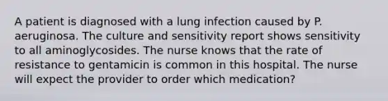 A patient is diagnosed with a lung infection caused by P. aeruginosa. The culture and sensitivity report shows sensitivity to all aminoglycosides. The nurse knows that the rate of resistance to gentamicin is common in this hospital. The nurse will expect the provider to order which medication?