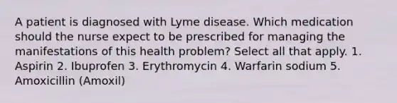 A patient is diagnosed with Lyme disease. Which medication should the nurse expect to be prescribed for managing the manifestations of this health problem? Select all that apply. 1. Aspirin 2. Ibuprofen 3. Erythromycin 4. Warfarin sodium 5. Amoxicillin (Amoxil)