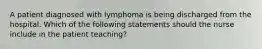 A patient diagnosed with lymphoma is being discharged from the hospital. Which of the following statements should the nurse include in the patient teaching?