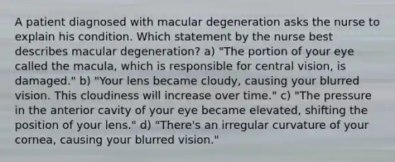 A patient diagnosed with macular degeneration asks the nurse to explain his condition. Which statement by the nurse best describes macular degeneration? a) "The portion of your eye called the macula, which is responsible for central vision, is damaged." b) "Your lens became cloudy, causing your blurred vision. This cloudiness will increase over time." c) "The pressure in the anterior cavity of your eye became elevated, shifting the position of your lens." d) "There's an irregular curvature of your cornea, causing your blurred vision."