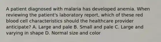 A patient diagnosed with malaria has developed anemia. When reviewing the patient's laboratory report, which of these red blood cell characteristics should the healthcare provider anticipate? A. Large and pale B. Small and pale C. Large and varying in shape D. Normal size and color