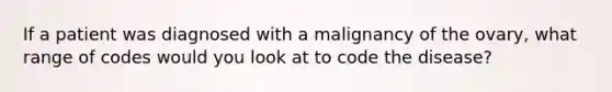If a patient was diagnosed with a malignancy of the ovary, what range of codes would you look at to code the disease?