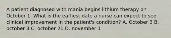 A patient diagnosed with mania begins lithium therapy on October 1. What is the earliest date a nurse can expect to see clinical improvement in the patient's condition? A. October 3 B. october 8 C. october 21 D. november 1