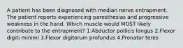 A patient has been diagnosed with median nerve entrapment. The patient reports experiencing paresthesias and progressive weakness in the hand. Which muscle would MOST likely contribute to the entrapment? 1.Abductor pollicis longus 2.Flexor digiti minimi 3.Flexor digitorum profundus 4.Pronator teres