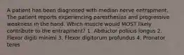 A patient has been diagnosed with median nerve entrapment. The patient reports experiencing paresthesias and progressive weakness in the hand. Which muscle would MOST likely contribute to the entrapment? 1. Abductor pollicis longus 2. Flexor digiti minimi 3. Flexor digitorum profundus 4. Pronator teres