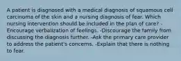 A patient is diagnosed with a medical diagnosis of squamous cell carcinoma of the skin and a nursing diagnosis of fear. Which nursing intervention should be included in the plan of care? -Encourage verbalization of feelings. -Discourage the family from discussing the diagnosis further. -Ask the primary care provider to address the patient's concerns. -Explain that there is nothing to fear.