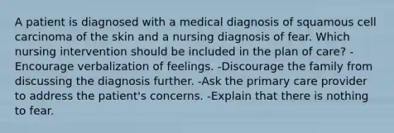 A patient is diagnosed with a medical diagnosis of squamous cell carcinoma of the skin and a nursing diagnosis of fear. Which nursing intervention should be included in the plan of care? -Encourage verbalization of feelings. -Discourage the family from discussing the diagnosis further. -Ask the primary care provider to address the patient's concerns. -Explain that there is nothing to fear.