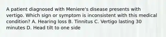 A patient diagnosed with Meniere's disease presents with vertigo. Which sign or symptom is inconsistent with this medical condition? A. Hearing loss B. Tinnitus C. Vertigo lasting 30 minutes D. Head tilt to one side