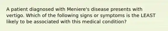 A patient diagnosed with Meniere's disease presents with vertigo. Which of the following signs or symptoms is the LEAST likely to be associated with this medical condition?