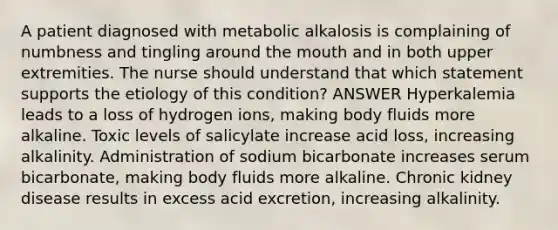 A patient diagnosed with metabolic alkalosis is complaining of numbness and tingling around the mouth and in both upper extremities. The nurse should understand that which statement supports the etiology of this condition? ANSWER Hyperkalemia leads to a loss of hydrogen ions, making body fluids more alkaline. Toxic levels of salicylate increase acid loss, increasing alkalinity. Administration of sodium bicarbonate increases serum bicarbonate, making body fluids more alkaline. Chronic kidney disease results in excess acid excretion, increasing alkalinity.