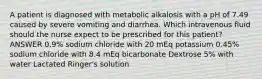 A patient is diagnosed with metabolic alkalosis with a pH of 7.49 caused by severe vomiting and diarrhea. Which intravenous fluid should the nurse expect to be prescribed for this patient? ANSWER 0.9% sodium chloride with 20 mEq potassium 0.45% sodium chloride with 8.4 mEq bicarbonate Dextrose 5% with water Lactated Ringer's solution