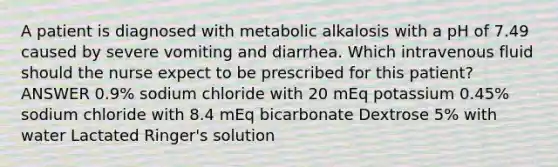 A patient is diagnosed with metabolic alkalosis with a pH of 7.49 caused by severe vomiting and diarrhea. Which intravenous fluid should the nurse expect to be prescribed for this patient? ANSWER 0.9% sodium chloride with 20 mEq potassium 0.45% sodium chloride with 8.4 mEq bicarbonate Dextrose 5% with water Lactated Ringer's solution