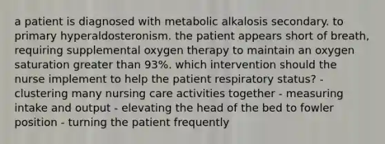 a patient is diagnosed with metabolic alkalosis secondary. to primary hyperaldosteronism. the patient appears short of breath, requiring supplemental oxygen therapy to maintain an oxygen saturation greater than 93%. which intervention should the nurse implement to help the patient respiratory status? - clustering many nursing care activities together - measuring intake and output - elevating the head of the bed to fowler position - turning the patient frequently