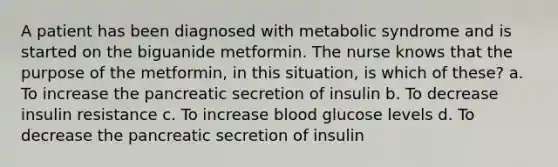 A patient has been diagnosed with metabolic syndrome and is started on the biguanide metformin. The nurse knows that the purpose of the metformin, in this situation, is which of these? a. To increase the pancreatic secretion of insulin b. To decrease insulin resistance c. To increase blood glucose levels d. To decrease the pancreatic secretion of insulin