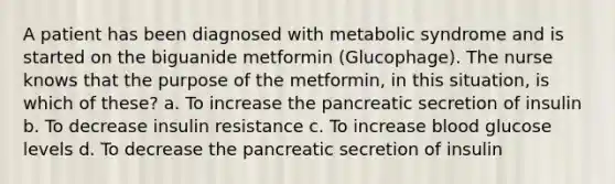 A patient has been diagnosed with metabolic syndrome and is started on the biguanide metformin (Glucophage). The nurse knows that the purpose of the metformin, in this situation, is which of these? a. To increase the pancreatic secretion of insulin b. To decrease insulin resistance c. To increase blood glucose levels d. To decrease the pancreatic secretion of insulin