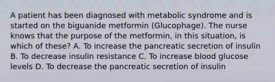 A patient has been diagnosed with metabolic syndrome and is started on the biguanide metformin (Glucophage). The nurse knows that the purpose of the metformin, in this situation, is which of these? A. To increase the pancreatic secretion of insulin B. To decrease insulin resistance C. To increase blood glucose levels D. To decrease the pancreatic secretion of insulin