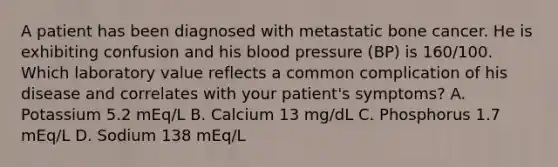 A patient has been diagnosed with metastatic bone cancer. He is exhibiting confusion and his blood pressure (BP) is 160/100. Which laboratory value reflects a common complication of his disease and correlates with your patient's symptoms? A. Potassium 5.2 mEq/L B. Calcium 13 mg/dL C. Phosphorus 1.7 mEq/L D. Sodium 138 mEq/L