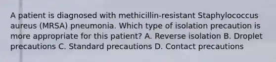 A patient is diagnosed with methicillin-resistant Staphylococcus aureus (MRSA) pneumonia. Which type of isolation precaution is more appropriate for this patient? A. Reverse isolation B. Droplet precautions C. Standard precautions D. Contact precautions