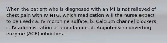 When the patient who is diagnosed with an MI is not relieved of chest pain with IV NTG, which medication will the nurse expect to be used? a. IV morphine sulfate. b. Calcium channel blockers. c. IV administration of amiodarone. d. Angiotensin-converting enzyme (ACE) inhibitors.