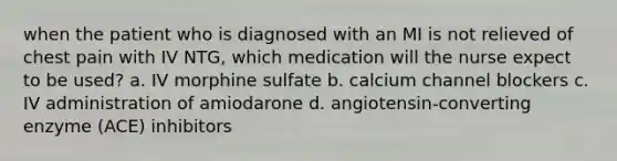 when the patient who is diagnosed with an MI is not relieved of chest pain with IV NTG, which medication will the nurse expect to be used? a. IV morphine sulfate b. calcium channel blockers c. IV administration of amiodarone d. angiotensin-converting enzyme (ACE) inhibitors