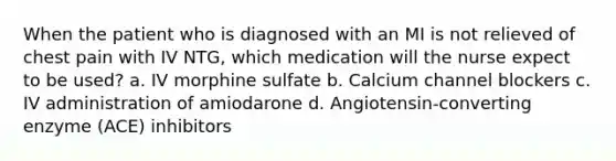 When the patient who is diagnosed with an MI is not relieved of chest pain with IV NTG, which medication will the nurse expect to be used? a. IV morphine sulfate b. Calcium channel blockers c. IV administration of amiodarone d. Angiotensin-converting enzyme (ACE) inhibitors