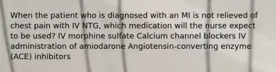 When the patient who is diagnosed with an MI is not relieved of chest pain with IV NTG, which medication will the nurse expect to be used? IV morphine sulfate Calcium channel blockers IV administration of amiodarone Angiotensin-converting enzyme (ACE) inhibitors