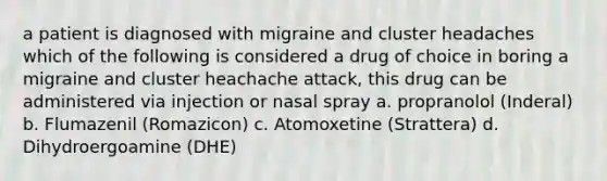 a patient is diagnosed with migraine and cluster headaches which of the following is considered a drug of choice in boring a migraine and cluster heachache attack, this drug can be administered via injection or nasal spray a. propranolol (Inderal) b. Flumazenil (Romazicon) c. Atomoxetine (Strattera) d. Dihydroergoamine (DHE)