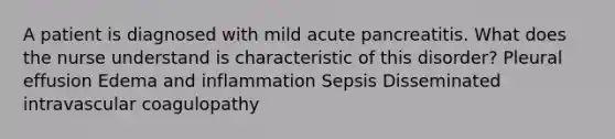 A patient is diagnosed with mild acute pancreatitis. What does the nurse understand is characteristic of this disorder? Pleural effusion Edema and inflammation Sepsis Disseminated intravascular coagulopathy