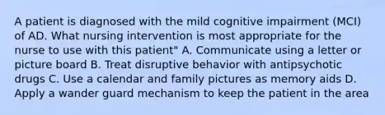 A patient is diagnosed with the mild cognitive impairment (MCI) of AD. What nursing intervention is most appropriate for the nurse to use with this patient" A. Communicate using a letter or picture board B. Treat disruptive behavior with antipsychotic drugs C. Use a calendar and family pictures as memory aids D. Apply a wander guard mechanism to keep the patient in the area