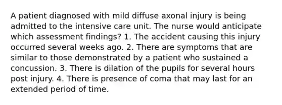 A patient diagnosed with mild diffuse axonal injury is being admitted to the intensive care unit. The nurse would anticipate which assessment findings? 1. The accident causing this injury occurred several weeks ago. 2. There are symptoms that are similar to those demonstrated by a patient who sustained a concussion. 3. There is dilation of the pupils for several hours post injury. 4. There is presence of coma that may last for an extended period of time.