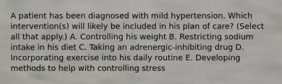 A patient has been diagnosed with mild hypertension. Which intervention(s) will likely be included in his plan of care? (Select all that apply.) A. Controlling his weight B. Restricting sodium intake in his diet C. Taking an adrenergic-inhibiting drug D. Incorporating exercise into his daily routine E. Developing methods to help with controlling stress