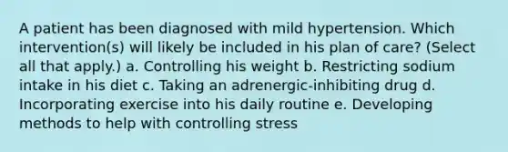 A patient has been diagnosed with mild hypertension. Which intervention(s) will likely be included in his plan of care? (Select all that apply.) a. Controlling his weight b. Restricting sodium intake in his diet c. Taking an adrenergic-inhibiting drug d. Incorporating exercise into his daily routine e. Developing methods to help with controlling stress