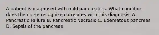 A patient is diagnosed with mild pancreatitis. What condition does the nurse recognize correlates with this diagnosis. A. Pancreatic Failure B. Pancreatic Necrosis C. Edematous pancreas D. Sepsis of the pancreas