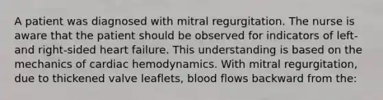 A patient was diagnosed with mitral regurgitation. The nurse is aware that the patient should be observed for indicators of left- and right-sided heart failure. This understanding is based on the mechanics of cardiac hemodynamics. With mitral regurgitation, due to thickened valve leaflets, blood flows backward from the: