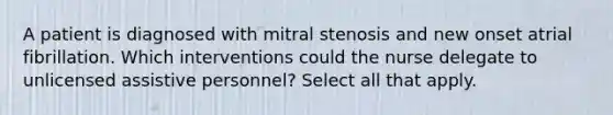 A patient is diagnosed with mitral stenosis and new onset atrial fibrillation. Which interventions could the nurse delegate to unlicensed assistive personnel? Select all that apply.