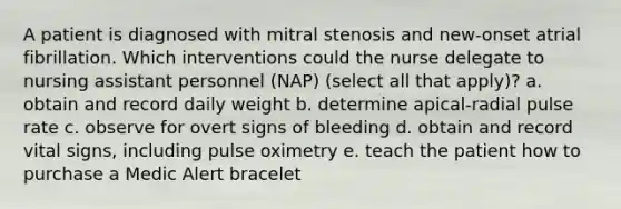 A patient is diagnosed with mitral stenosis and new-onset atrial fibrillation. Which interventions could the nurse delegate to nursing assistant personnel (NAP) (select all that apply)? a. obtain and record daily weight b. determine apical-radial pulse rate c. observe for overt signs of bleeding d. obtain and record vital signs, including pulse oximetry e. teach the patient how to purchase a Medic Alert bracelet