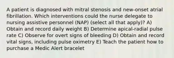 A patient is diagnosed with mitral stenosis and new-onset atrial fibrillation. Which interventions could the nurse delegate to nursing assistive personnel (NAP) (select all that apply)? A) Obtain and record daily weight B) Determine apical-radial pulse rate C) Observe for overt signs of bleeding D) Obtain and record vital signs, including pulse oximetry E) Teach the patient how to purchase a Medic Alert bracelet