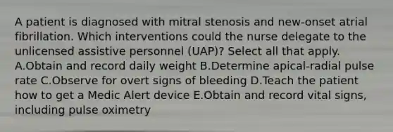 A patient is diagnosed with mitral stenosis and new-onset atrial fibrillation. Which interventions could the nurse delegate to the unlicensed assistive personnel (UAP)? Select all that apply. A.Obtain and record daily weight B.Determine apical-radial pulse rate C.Observe for overt signs of bleeding D.Teach the patient how to get a Medic Alert device E.Obtain and record vital signs, including pulse oximetry